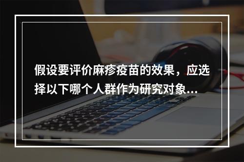 假设要评价麻疹疫苗的效果，应选择以下哪个人群作为研究对象？（