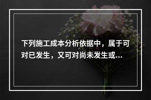 下列施工成本分析依据中，属于可对已发生，又可对尚未发生或正在