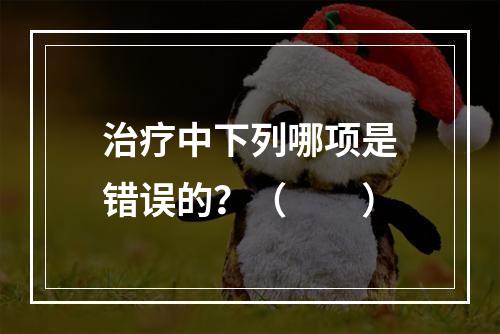 治疗中下列哪项是错误的？（　　）