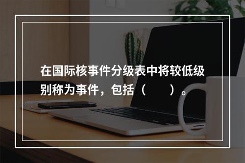 在国际核事件分级表中将较低级别称为事件，包括（　　）。