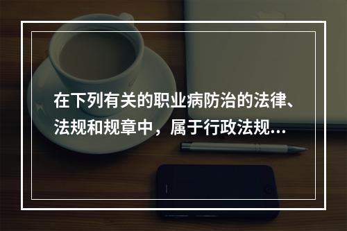 在下列有关的职业病防治的法律、法规和规章中，属于行政法规的是