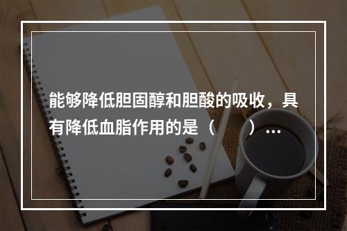 能够降低胆固醇和胆酸的吸收，具有降低血脂作用的是（　　）。