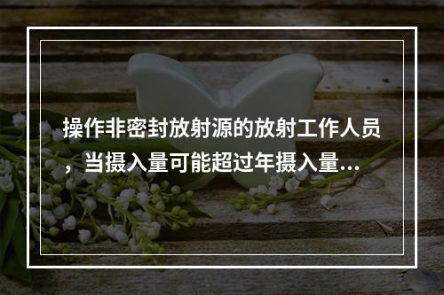 操作非密封放射源的放射工作人员，当摄入量可能超过年摄入量限值