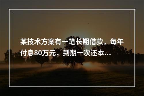 某技术方案有一笔长期借款，每年付息80万元，到期一次还本。技