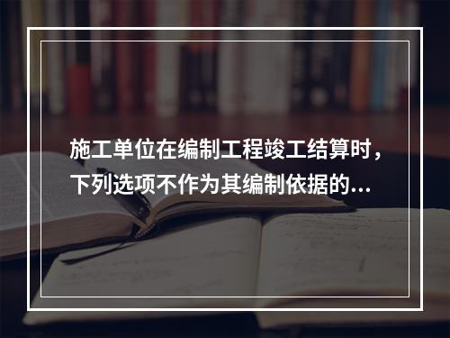 施工单位在编制工程竣工结算时，下列选项不作为其编制依据的有（