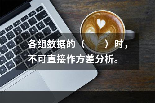 各组数据的（　　）时，不可直接作方差分析。