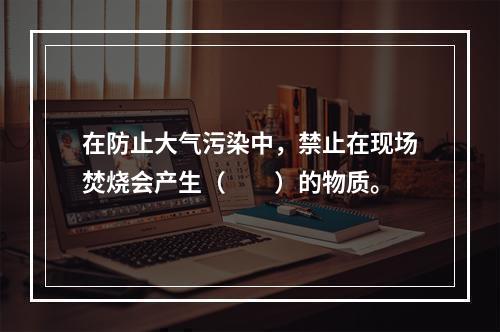 在防止大气污染中，禁止在现场焚烧会产生（　　）的物质。