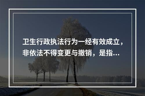 卫生行政执法行为一经有效成立，非依法不得变更与撤销，是指卫生