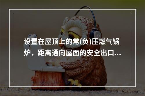 设置在屋顶上的常(负)压燃气锅炉，距离通向屋面的安全出口不小