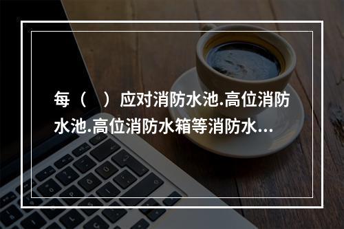 每（　）应对消防水池.高位消防水池.高位消防水箱等消防水源设