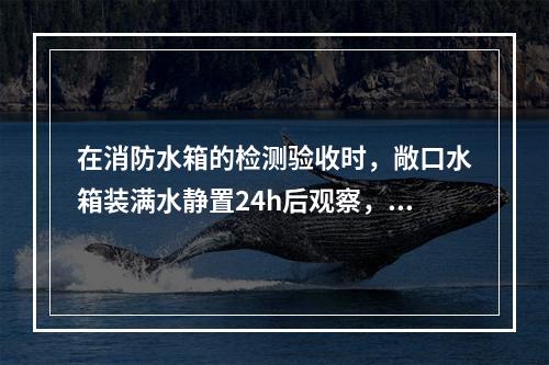 在消防水箱的检测验收时，敞口水箱装满水静置24h后观察，如不