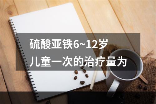 硫酸亚铁6~12岁儿童一次的治疗量为