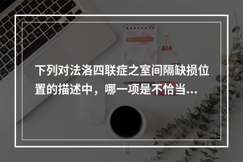 下列对法洛四联症之室间隔缺损位置的描述中，哪一项是不恰当的？