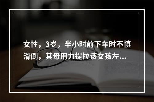 女性，3岁，半小时前下车时不慎滑倒，其母用力提拉该女孩左手，