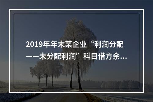 2019年年末某企业“利润分配——未分配利润”科目借方余额2