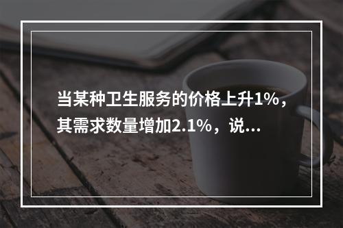 当某种卫生服务的价格上升1%，其需求数量增加2.1%，说明该