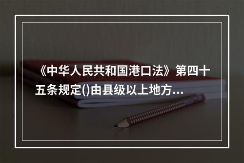 《中华人民共和国港口法》第四十五条规定()由县级以上地方人民