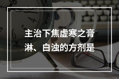 主治下焦虚寒之膏淋、白浊的方剂是