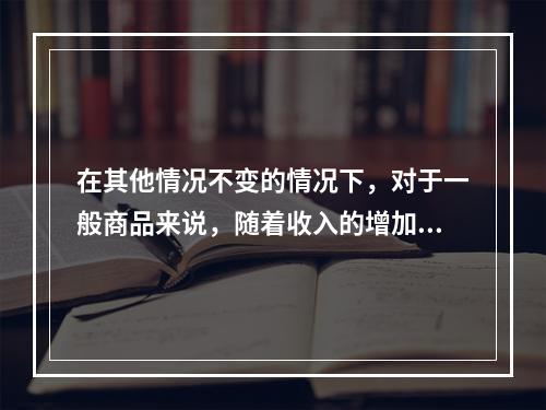 在其他情况不变的情况下，对于一般商品来说，随着收入的增加，需