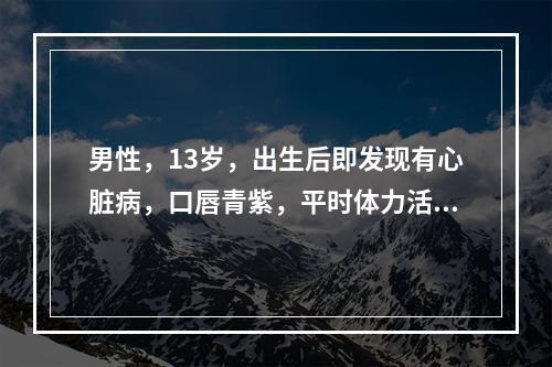 男性，13岁，出生后即发现有心脏病，口唇青紫，平时体力活动能