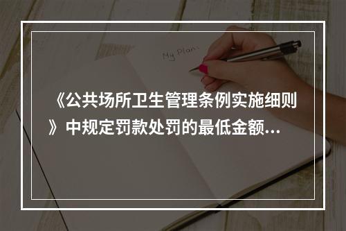 《公共场所卫生管理条例实施细则》中规定罚款处罚的最低金额为（