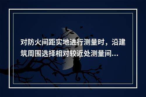 对防火间距实地进行测量时，沿建筑周围选择相对较近处测量间距，