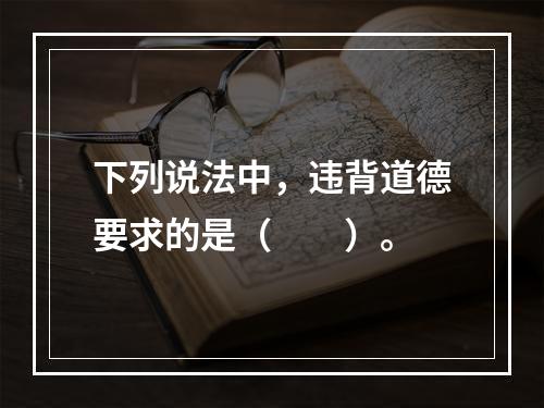 下列说法中，违背道德要求的是（　　）。