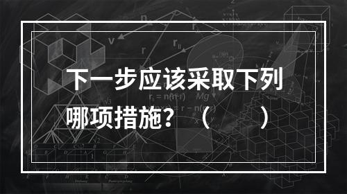 下一步应该采取下列哪项措施？（　　）