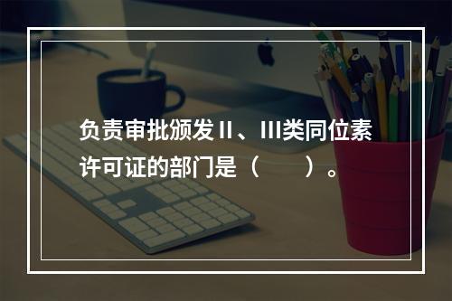 负责审批颁发Ⅱ、Ⅲ类同位素许可证的部门是（　　）。