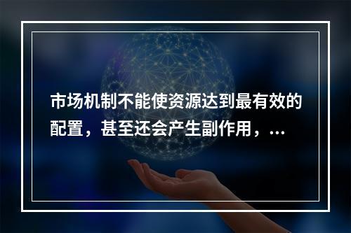 市场机制不能使资源达到最有效的配置，甚至还会产生副作用，导致