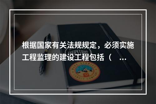 根据国家有关法规规定，必须实施工程监理的建设工程包括（　　）