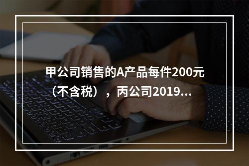 甲公司销售的A产品每件200元（不含税），丙公司2019年1