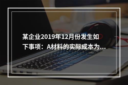 某企业2019年12月份发生如下事项：A材料的实际成本为20