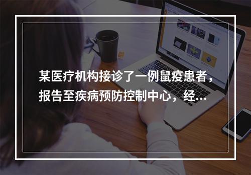 某医疗机构接诊了一例鼠疫患者，报告至疾病预防控制中心，经调查