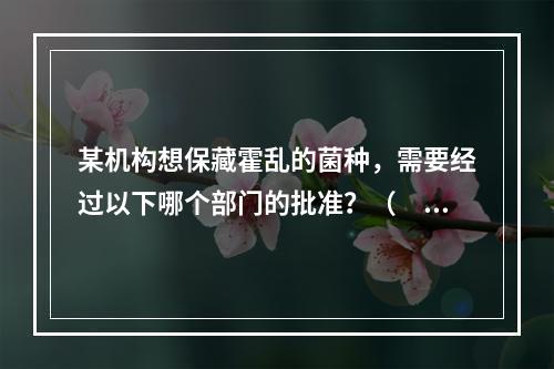 某机构想保藏霍乱的菌种，需要经过以下哪个部门的批准？（　　）