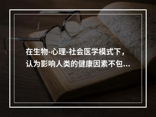 在生物-心理-社会医学模式下，认为影响人类的健康因素不包括（