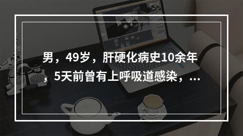 男，49岁，肝硬化病史10余年，5天前曾有上呼吸道感染，近2