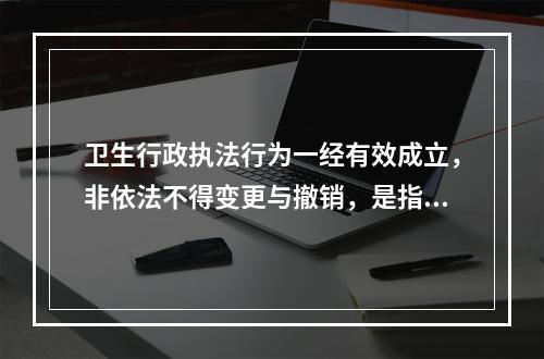 卫生行政执法行为一经有效成立，非依法不得变更与撤销，是指卫生