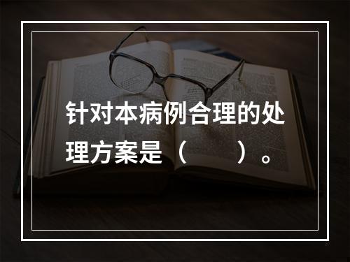 针对本病例合理的处理方案是（　　）。