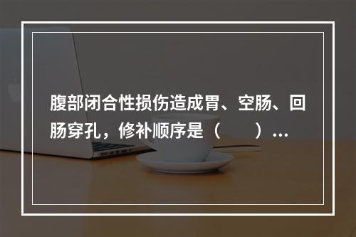 腹部闭合性损伤造成胃、空肠、回肠穿孔，修补顺序是（　　）。