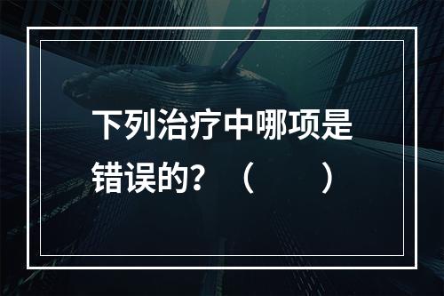 下列治疗中哪项是错误的？（　　）