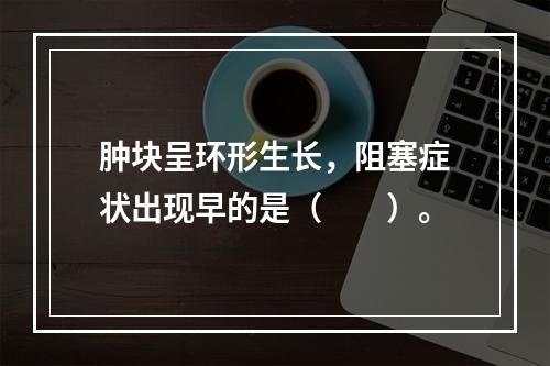 肿块呈环形生长，阻塞症状出现早的是（　　）。