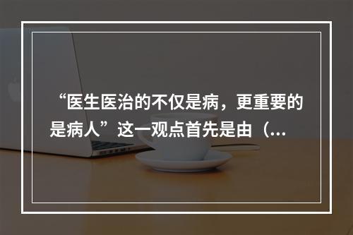 “医生医治的不仅是病，更重要的是病人”这一观点首先是由（　　