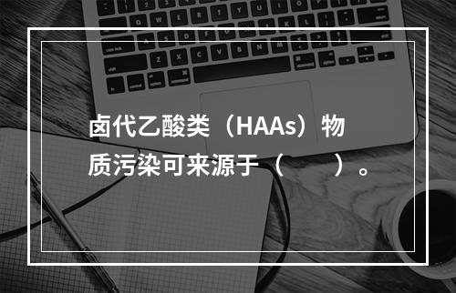 卤代乙酸类（HAAs）物质污染可来源于（　　）。