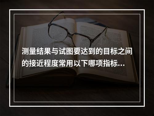 测量结果与试图要达到的目标之间的接近程度常用以下哪项指标来测