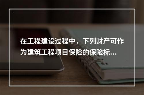 在工程建设过程中，下列财产可作为建筑工程项目保险的保险标的的