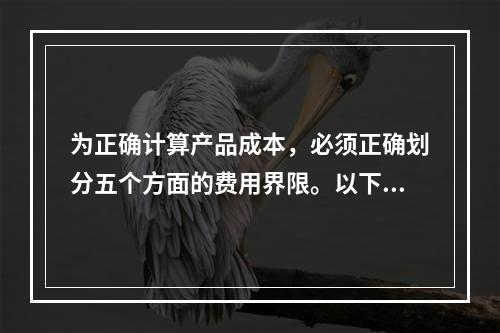 为正确计算产品成本，必须正确划分五个方面的费用界限。以下各项