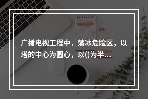 广播电视工程中，落冰危险区，以塔的中心为圆心，以()为半径来