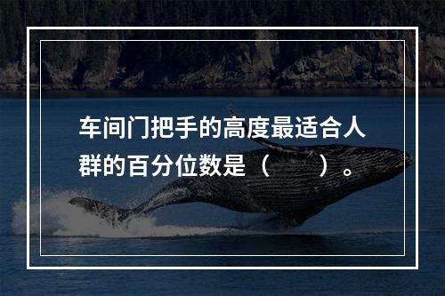 车间门把手的高度最适合人群的百分位数是（　　）。