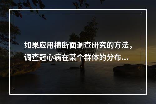 如果应用横断面调查研究的方法，调查冠心病在某个群体的分布情况